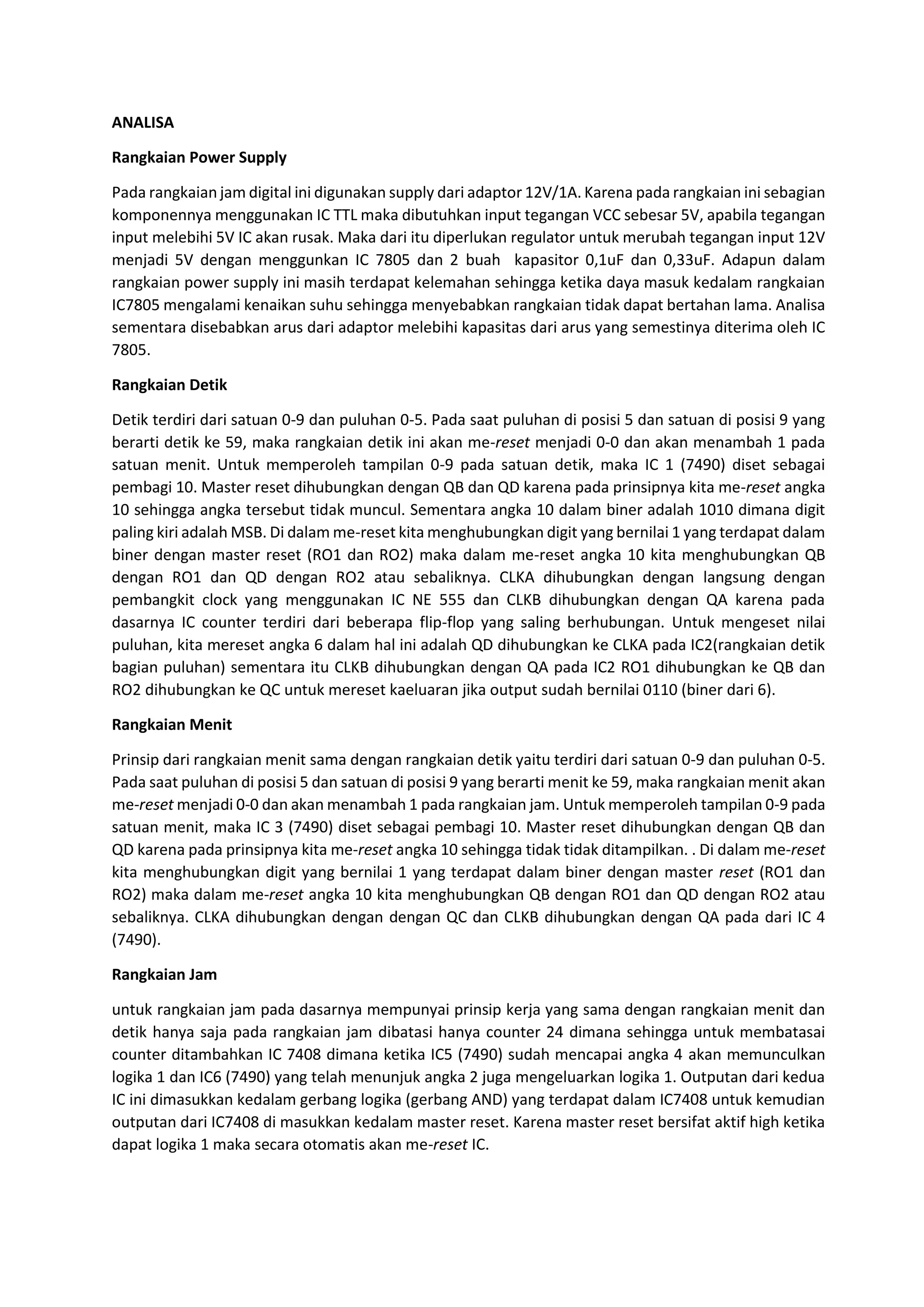ANALISA
Rangkaian Power Supply
Pada rangkaian jam digital ini digunakan supply dari adaptor 12V/1A. Karena pada rangkaian ini sebagian
komponennya menggunakan IC TTL maka dibutuhkan input tegangan VCC sebesar 5V, apabila tegangan
input melebihi 5V IC akan rusak. Maka dari itu diperlukan regulator untuk merubah tegangan input 12V
menjadi 5V dengan menggunkan IC 7805 dan 2 buah kapasitor 0,1uF dan 0,33uF. Adapun dalam
rangkaian power supply ini masih terdapat kelemahan sehingga ketika daya masuk kedalam rangkaian
IC7805 mengalami kenaikan suhu sehingga menyebabkan rangkaian tidak dapat bertahan lama. Analisa
sementara disebabkan arus dari adaptor melebihi kapasitas dari arus yang semestinya diterima oleh IC
7805.
Rangkaian Detik
Detik terdiri dari satuan 0-9 dan puluhan 0-5. Pada saat puluhan di posisi 5 dan satuan di posisi 9 yang
berarti detik ke 59, maka rangkaian detik ini akan me-reset menjadi 0-0 dan akan menambah 1 pada
satuan menit. Untuk memperoleh tampilan 0-9 pada satuan detik, maka IC 1 (7490) diset sebagai
pembagi 10. Master reset dihubungkan dengan QB dan QD karena pada prinsipnya kita me-reset angka
10 sehingga angka tersebut tidak muncul. Sementara angka 10 dalam biner adalah 1010 dimana digit
paling kiri adalah MSB. Di dalam me-reset kita menghubungkan digit yang bernilai 1 yang terdapat dalam
biner dengan master reset (RO1 dan RO2) maka dalam me-reset angka 10 kita menghubungkan QB
dengan RO1 dan QD dengan RO2 atau sebaliknya. CLKA dihubungkan dengan langsung dengan
pembangkit clock yang menggunakan IC NE 555 dan CLKB dihubungkan dengan QA karena pada
dasarnya IC counter terdiri dari beberapa flip-flop yang saling berhubungan. Untuk mengeset nilai
puluhan, kita mereset angka 6 dalam hal ini adalah QD dihubungkan ke CLKA pada IC2(rangkaian detik
bagian puluhan) sementara itu CLKB dihubungkan dengan QA pada IC2 RO1 dihubungkan ke QB dan
RO2 dihubungkan ke QC untuk mereset kaeluaran jika output sudah bernilai 0110 (biner dari 6).
Rangkaian Menit
Prinsip dari rangkaian menit sama dengan rangkaian detik yaitu terdiri dari satuan 0-9 dan puluhan 0-5.
Pada saat puluhan di posisi 5 dan satuan di posisi 9 yang berarti menit ke 59, maka rangkaian menit akan
me-reset menjadi 0-0 dan akan menambah 1 pada rangkaian jam. Untuk memperoleh tampilan 0-9 pada
satuan menit, maka IC 3 (7490) diset sebagai pembagi 10. Master reset dihubungkan dengan QB dan
QD karena pada prinsipnya kita me-reset angka 10 sehingga tidak tidak ditampilkan. . Di dalam me-reset
kita menghubungkan digit yang bernilai 1 yang terdapat dalam biner dengan master reset (RO1 dan
RO2) maka dalam me-reset angka 10 kita menghubungkan QB dengan RO1 dan QD dengan RO2 atau
sebaliknya. CLKA dihubungkan dengan dengan QC dan CLKB dihubungkan dengan QA pada dari IC 4
(7490).
Rangkaian Jam
untuk rangkaian jam pada dasarnya mempunyai prinsip kerja yang sama dengan rangkaian menit dan
detik hanya saja pada rangkaian jam dibatasi hanya counter 24 dimana sehingga untuk membatasai
counter ditambahkan IC 7408 dimana ketika IC5 (7490) sudah mencapai angka 4 akan memunculkan
logika 1 dan IC6 (7490) yang telah menunjuk angka 2 juga mengeluarkan logika 1. Outputan dari kedua
IC ini dimasukkan kedalam gerbang logika (gerbang AND) yang terdapat dalam IC7408 untuk kemudian
outputan dari IC7408 di masukkan kedalam master reset. Karena master reset bersifat aktif high ketika
dapat logika 1 maka secara otomatis akan me-reset IC.
 