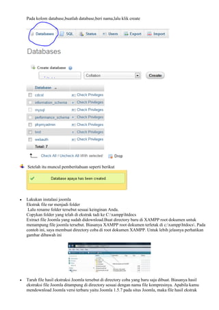 Pada kolom database,buatlah database,beri nama,lalu klik create
Setelah itu muncul pemberitahuan seperti berikut
 Lakukan instalasi joomla
Ekstrak file rar menjadi folder
Lalu rename folder tersebut sesuai keinginan Anda.
Copykan folder yang telah di ekstrak tadi ke C:xampphtdocs
Extract file Joomla yang sudah didownload.Buat directory baru di XAMPP root dokumen untuk
menampung file joomla tersebut. Biasanya XAMPP root dokumen terletak di c:xampphtdocs. Pada
contoh ini, saya membuat directory coba di root dokumen XAMPP. Untuk lebih jelasnya perhatikan
gambar dibawah ini
 Taruh file hasil ekstraksi Joomla tersebut di directory coba yang baru saja dibuat. Biasanya hasil
ekstraksi file Joomla ditampung di directory sesuai dengan nama file kompresinya. Apabila kamu
mendownload Joomla versi terbaru yaitu Joomla 1.5.7 pada situs Joomla, maka file hasil ekstrak
 
