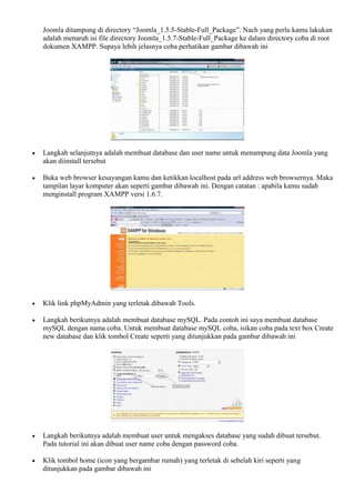 Joomla ditampung di directory “Joomla_1.5.5-Stable-Full_Package”. Nach yang perlu kamu lakukan
adalah menaruh isi file directory Joomla_1.5.7-Stable-Full_Package ke dalam directory coba di root
dokumen XAMPP. Supaya lebih jelasnya coba perhatikan gambar dibawah ini
 Langkah selanjutnya adalah membuat database dan user name untuk menampung data Joomla yang
akan diinstall tersebut
 Buka web browser kesayangan kamu dan ketikkan localhost pada url address web browsernya. Maka
tampilan layar komputer akan seperti gambar dibawah ini. Dengan catatan : apabila kamu sudah
menginstall program XAMPP versi 1.6.7.
 Klik link phpMyAdmin yang terletak dibawah Tools.
 Langkah berikutnya adalah membuat database mySQL. Pada contoh ini saya membuat database
mySQL dengan nama coba. Untuk membuat database mySQL coba, isikan coba pada text box Create
new database dan klik tombol Create seperti yang ditunjukkan pada gambar dibawah ini
 Langkah berikutnya adalah membuat user untuk mengakses database yang sudah dibuat tersebut.
Pada tutorial ini akan dibuat user name coba dengan password coba.
 Klik tombol home (icon yang bergambar rumah) yang terletak di sebelah kiri seperti yang
ditunjukkan pada gambar dibawah ini
 