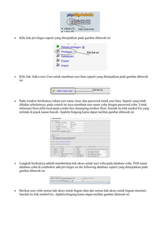  Klik link privileges seperti yang ditunjukkan pada gambar dibawah ini
 Klik link Add a new User untuk membuat user baru seperti yang ditunjukkan pada gambar dibawah
ini
 Pada window berikutnya isikan user name, host, dan password untuk user baru. Seperti yang telah
dibahas sebelumnya, pada contoh ini saya membuat user name coba dengan password coba. Untuk
informasi Host pilih local pada combo box disamping textbox Host. Setelah itu klik tombol Go yang
terletak di pojok kanan bawah. Apabila bingung kamu dapat melihat gambar dibawah ini
 Langkah berikutnya adalah memberikan hak akses untuk user coba pada database coba. Pilih nama
database coba di combobox add privileges on the following database seperti yang ditunjukkan pada
gambar dibawah ini
 Berikan user coba semua hak akses untuk bagian data dan semua hak akses untuk bagian structure.
Setelah itu klik tombol Go. Apabila bingung kamu dapat melihat gambar dibawah ini
 