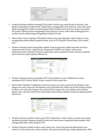  Langkah berikutnya adalah memanggil file instalasi Joomla yang sudah dicopi ke directory coba
dengan mengetikkan localhost/coba. Apabila kamu menggunakan nama directory selain coba, kamu
dapat memanggil file instalasi Joomla dengan format localhost/nama directory tempat menyimpan
file joomla. Misalnya kamu menggunakan nama directory Joomla, maka untuk memanggil proses
instalasi Joomla adalah dengan mengetikkan localhost/Joomla.
 Pada window choose language, Pilih pilihan bahasa yang ingin digunakan. Pada window ini saya
menggunakan pilihan bahasa standard Joomla, yaitu en-US-English (United States). Klik tombol
next.
 Window berikutnya akan menampilkan apakah sistem komputermu sudah memenuhi minimum
requirement dari Joomla. Apabila kamu menginstall XAMPP versi terbaru, maka sistem
komputermu pasti memenuhi minimum requirement untuk menginstall Joomla. Biasanya tampilan
layar monitormu seperti gambar dibawah ini.
 Window berikutnya akan menampilkan GNU General Public License. Silahkan baca untuk
memahami GNU General Public License, setelah itu klik tombol next.
 Pada window Database Configuration isikan host name, user name, password, dan database name
dengan user name, password, dan database yang telah dibuat tadi. Dalam hal ini host diisikan dengan
localhost, user name diisi dengan coba, password diisi dengan coba, dan database name diisikan
dengan coba. Lalu klik tombol Next. Kamu dapat mencocokkan tampilan monitormu dengan gambar
dibawah ini
 Window berikutnya adalah window untuk FTP configuration. Untuk window ini terima saja setting
standardnya dengan langsung mengklik tombol next karena kamu menginstall pada komputer lokal
sehingga tidak perlu untuk mengeset FTP.
 Window berikutnya adalah window untuk setting situs, email, dan password administrator situs
joomla ini. Isikan nama situs, alamat emailmu, dan password untuk login sebagai administrator. Klik
 