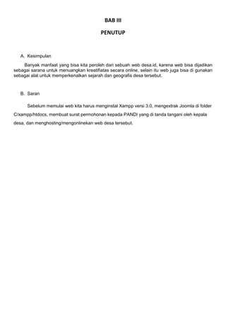 BAB III
PENUTUP
A. Kesimpulan
Banyak manfaat yang bisa kita peroleh dari sebuah web desa.id, karena web bisa dijadikan
sebagai sarana untuk menuangkan kreatifiatas secara online, selain itu web juga bisa di gunakan
sebagai alat untuk memperkenalkan sejarah dan geografis desa tersebut.
B. Saran
Sebelum memulai web kita harus menginstal Xampp versi 3.0, mengextrak Joomla di folder
C/xampp/htdocs, membuat surat permohonan kepada PANDI yang di tanda tangani oleh kepala
desa, dan menghosting/mengonlinekan web desa tersebut.
 