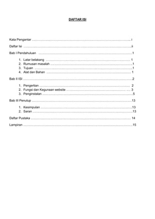 DAFTAR ISI
Kata Pengantar ………………………………………………………………………………….. i
Daftar Isi …………………………………………………………………………………………..ii
Bab I Pendahuluan ………………………………………………………………………………1
1. Latar belakang ……………………………………………………………………… 1
2. Rumusan masalah …………………………………………………………………….1
3. Tujuan ………………………………………………………………………………….1
4. Alat dan Bahan ……………………………………………………………………… 1
Bab II ISI ……………………………………………………………………………………………2
1. Pengertian …………………………………………………………………………… 2
2. Fungsi dan Kegunaan website ………………………………………………… .… 3
3. Penginstalan ……………………………………………………………………………5
Bab III Penutup ……………………………………………………………………………………13
1. Kesimpulan …………………………………………………………………………….13
2. Saran ……………………………………………………………………………………13
Daftar Pustaka …………………………………………………………………………………… 14
Lampiran ……………………………………………………………………………………………15
 