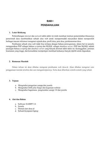 BAB I
PENDAHULUAN
1. Latar Belakang
Perkembangan internet dan network akhir-akhir ini telah membuat institusi pemerintahan khususnya
pemerintah desa membutuhkan sebuah situs web untuk mempermudah masyarakat dalam memperoleh
berbagai macam informasi mengenai sejarah desa, profil desa, peta desa, perekonomian desa.
Pembuatan sebuah situs web tidak bisa terlepas dengan bahasa pemrograman, dalam hal ini penulis
menggunakan PHP sebagai bahasa scripting dan MySQL sebagai database server. PHP dan MySQL adalah
pasangan bahasa scripting dan database server yang banyak diminati akhir-akhir ini. Ketangguhan, jaminan
keamanan yang tinggi, dan kemudahan mempelajari membuat keduanya banyak dipilih untuk digunakan.
2. Rumusan Masalah
Dalam tulisan ini akan dibahas mengenai pembuatan web desa.id. Akan dibahas mengenai cara
penggunaan metoda tersebut dan cara mengantisipasinya. Serta akan diberikan contoh-contoh yang terkait.
3. Tujuan
a. Mengetahui pengertian xampp dan joomla
b. Mengetahui lebih jelas fungsi dan kegunaan website
c. Mengetahui bagaimana penginstalan xampp 3.0 dan joomla
4. Alat dan Bahan
a. Software XAMPP 3.0
b. Joomla
c. Domain dari desa.id
d. Sebuah Komputer/laptop
 