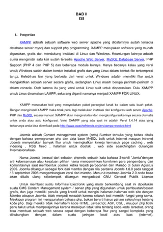 BAB II
ISI
1. Pengertian
XAMPP adalah sebuah software web server apache yang didalamnya sudah tersedia
database server mysql dan support php programming. XAMPP merupakan software yang mudah
digunakan, gratis dan mendukung instalasi di Linux dan Windows. Keuntungan lainnya adalah
cuma menginstal satu kali sudah tersedia Apache Web Server, MySQL Database Server, PHP
Support (PHP 4 dan PHP 5) dan beberapa module lainnya. Hanya bedanya kalau yang versi
untuk Windows sudah dalam bentuk instalasi grafis dan yang Linux dalam bentuk file terkompresi
tar.gz. Kelebihan lain yang berbeda dari versi untuk Windows adalah memiliki fitur untuk
mengaktifkan sebuah server secara grafis, sedangkan Linux masih berupa perintah-perintah di
dalam console. Oleh karena itu yang versi untuk Linux sulit untuk dioperasikan. Dulu XAMPP
untuk Linux dinamakan LAMPP, sekarang diganti namanya menjadi XAMPP FOR LINUX.
XAMPP merupakan tool yang menyediakan paket perangkat lunak ke dalam satu buah paket.
Dengan menginstall XAMPP maka tidak perlu lagi melakukan instalasi dan konfigurasi web server Apache,
PHP dan MySQL secara manual. XAMPP akan menginstalasi dan mengkonfigurasikannya secara otomatis
untuk anda atau auto konfigurasi. Versi XAMPP yang ada saat ini adalah Versi 1.4.14 atau yang
terbarunya anda bisa download pada http://www.apachefriends.org/en/xampp-window.html
Joomla adalah Contant management system (cms) Sumber terbuka yang bebas ditulis
dengan bahasa pemograman php dan data base MySQL baik untuk internet maupun intranet
Joomla menyertakan banyak fitur untuk meningkatkan kinerja termasuk page caching , web
indexing , RSS freed , halaman untuk dicetak , web side searchingdan dukungan
Internasionalisasi.
Nama Joomla berasal dari sebutan phonetic sebuah kata bahasa Swahili “Jomla”dengan
arti kebersamaan atau kesatuan pilihan nama mencerminkan komitmen para pengembang dan
komunitasnya saat membentuk Joomla ketika terjadi perpecahan dari Mambo di bulan Agustus
2005. Joomla dibangun sebagai fork dari mambo dengan rilis perdana Joomla 1.0.0 pada tanggal
16 september 2005 mengembangkan versi dari mambo. Menurut roadmap Joomla 2.0 code base
akan ditulis ulang sekelompok dibangun mengadopsi GNU General Publik Licence
Untuk membuat suatu Informasi Electronik yang mulai berkembang saat ini diperlukan
suatu CMS Content Management system / server php yang digunakan untuk pembuatan/desain
grafis, dan juga memiliki penulis yang kreatif untuk mengisi halaman-halaman web site dengan
Mambo ataupun Joomla, tidak menjadi masalah karena seluruh tool memiliki fungsi yang sama.
Meskipun program ini menggunakan bahasa php, bukan berarti harus paham seluruhnya tentang
kode php. Bagi mereka tidak memahami kode HTML, Javascript, ASP, CGI, , maupun php tidak
perlu takut untuk mempelajarinya karena meskipun tidak tahu tentang kode-kode tersebut, orang
bisa membuat sebuah web secara cepat dengan beberapa fitur yang sangat kompleks yang
dihubungkan dengan dalam suatu jaringan local atau luas (internet).
 