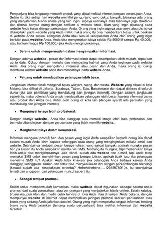 Pengunjung bisa langsung membeli produk yang dijual melalui internet dengan persetujuan Anda.
Selain itu, jika setiap hari website memiliki pengunjung yang cukup banyak, biasanya ada orang
yang menjalankan bisnis online yang lain ingin supaya usahanya atau bisnisnya juga diketahui
dan dikenal banyak orang dengan beriklan di website Anda. Iklan yang ingin dipasang pada
website Anda harus dengan persetujuan Anda. Orang yang ingin supaya usahanya atau bisnisnya
ditampilakn pada website yang Anda miliki, maka orang itu bisa memberikan biaya untuk beriklan
di website Anda sesuai keinginan Anda atau sesuai kesepakatan Anda dan orang yang ingin
beriklan pada website Anda. Anda bisa mengenakan biaya sekitar Rp 5000,0 sampai Rp 40.000,-
atau bahkan hingga Rp 100.000,- jika Anda menginginkannya.
 Sarana untuk mempermudah dalam menyampaikan informasi.
Dengan adanya website , pesan dan informasi bisnis dapat disampaikan lebih mudah, cepat dan
up to date. Cukup dengan menulis dan memosting hal-hal yang Anda inginkan pada website
Anda. Jika orang ingin mengetahui informasi atau pesan dari Anda, maka orang itu cukup
membuka alamat website Anda dan mencarinya pada website Anda.
 Peluang untuk mendapatkan pelanggan lebih besar.
Jangkauan internet tidak mengenal batas wilayah, ruang, dan waktu. Website yang dibuat di kota
Malang, bisa dilihat di Jakarta, Surabaya, Tuban, Solo, Banjarmasin dan dapat diakses di seluruh
dunia (jika ada peralatan yang mendukung dan jaringan internet). Dengan adanya jangkauan
seperti itu, maka potensi Anda untuk mendapatkan pelanggan lebih besar, karena informasi bisnis
atau produk dari Anda bisa dilihat oleh orang di kota lain (dengan syarat ada peralatan yang
mendukung dan jaringan internet).
 Mempunyai image lebih profesional.
Dengan adanya website , Anda bisa dianggap atau memiliki image lebih baik, profesional dan
bermutu dibandingkan dengan perusahaan yang tidak memiliki website.
 Menghemat biaya dalam komunikasi.
Informasi mengenai produk baru dan pesan yang ingin Anda sampaikan kepada orang lain dapat
secara mudah Anda kirim kepada pelanggan atau orang yang menginginkan melalui email dan
website. Seandainya terdapat pesan berupa tulisan yang sangat banyak, apakah mungkin pesan
berupa tulisan itu Anda sampaikan melalui via SMS. Memang itu mungkin, tapi memerlukan biaya
lebih untuk bisa mengirimkannya. Jika dilihat, sudah ada website dan e-mail, tapi Anda tetap
memakai SMS untuk mengirimkan pesan yang berupa tulisan, apakah tidak lucu jika pelanggan
menerima SMS itu? Apakah Anda tidak khawatir jika pelanggan Anda tertawa karena Anda
dianggap ketinggalan zaman dan tidak bisa menyesuaikan diri dengan perkembangan teknologi
(kecuali sudah ada kesepakatan tertentu)? Hehehehehehe…..12345678910x. Itu seandainya
terjadi dan anggapan dari pelanggan muncul seperti itu.
 Sebagai tempat promosi.
Selain untuk mempermudah komunikasi maka website dapat digunakan sebagai sarana untuk
promosi dari suatu perusahaan atau per orangan yang menjalankan bisnis online. Selain katalog,
brosur maupun iklan dan media cetak lainnya di toko Anda atau di tempat Anda bekerja, dengan
mempunyai website di internet dapat memperluas jaringan promosi sebuah perusahaan atau
bisnis yang sedang Anda jalankan saat ini. Orang yang ingin mengetahui segala informasi tentang
bisnis yang Anda jalankan (tentang suatu perusahaan) bisa melihat informasi dari website
tersebut.
 
