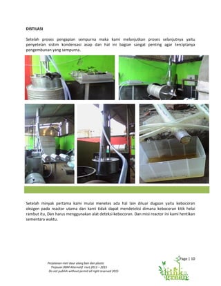 Page | 10
Perjalanan riset daur ulang ban dan plastic
Tinjauan BBM Alternatif riset 2013 – 2015
Do not publish without permit all right reserved 2015
DISTILASI
Setelah proses pengapian sempurna maka kami melanjutkan proses selanjutnya yaitu
penyetelan sistim kondensasi asap dan hal ini bagian sangat penting agar terciptanya
pengembunan yang sempurna.
Setelah minyak pertama kami mulai menetes ada hal lain diluar dugaan yaitu kebocoran
oksigen pada reactor utama dan kami tidak dapat mendeteksi dimana kebocoran titik helai
rambut itu, Dan harus menggunakan alat deteksi kebocoran. Dan misi reactor ini kami hentikan
sementara waktu.
 