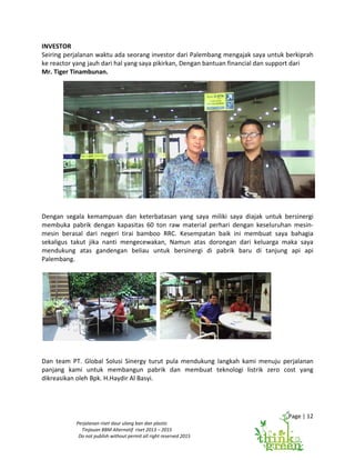 Page | 12
Perjalanan riset daur ulang ban dan plastic
Tinjauan BBM Alternatif riset 2013 – 2015
Do not publish without permit all right reserved 2015
INVESTOR
Seiring perjalanan waktu ada seorang investor dari Palembang mengajak saya untuk berkiprah
ke reactor yang jauh dari hal yang saya pikirkan, Dengan bantuan financial dan support dari
Mr. Tiger Tinambunan.
Dengan segala kemampuan dan keterbatasan yang saya miliki saya diajak untuk bersinergi
membuka pabrik dengan kapasitas 60 ton raw material perhari dengan keseluruhan mesin-
mesin berasal dari negeri tirai bamboo RRC. Kesempatan baik ini membuat saya bahagia
sekaligus takut jika nanti mengecewakan, Namun atas dorongan dari keluarga maka saya
mendukung atas gandengan beliau untuk bersinergi di pabrik baru di tanjung api api
Palembang.
Dan team PT. Global Solusi Sinergy turut pula mendukung langkah kami menuju perjalanan
panjang kami untuk membangun pabrik dan membuat teknologi listrik zero cost yang
dikreasikan oleh Bpk. H.Haydir Al Basyi.
 