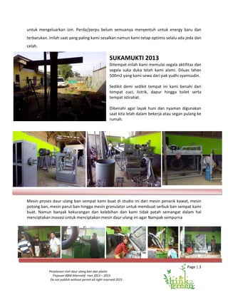 Page | 3
Perjalanan riset daur ulang ban dan plastic
Tinjauan BBM Alternatif riset 2013 – 2015
Do not publish without permit all right reserved 2015
untuk mengeluarkan izin. Perda/perpu belum semuanya menyentuh untuk energy baru dan
terbarukan. Inilah saat yang paling kami sesalkan namun kami tetap optimis selalu ada jeda dan
celah.
SUKAMUKTI 2013
Ditempat inilah kami memulai segala aktifitas dan
segala suka duka telah kami alami. Diluas lahan
500m2 yang kami sewa dari pak yudhi syamsudin.
Sedikit demi sedikit tempat ini kami benahi dari
tempat cuci, listrik, dapur hingga toilet serta
tempat istirahat.
Dibenahi agar layak huni dan nyaman digunakan
saat kita lelah dalam bekerja atau segan pulang ke
rumah.
Mesin proses daur ulang ban sempat kami buat di studio ini dari mesin penarik kawat, mesin
potong ban, mesin parut ban hingga mesin granulator untuk membuat serbuk ban sempat kami
buat. Namun banyak kekurangan dan kelebihan dan kami tidak patah semangat dalam hal
menciptakan inovasi untuk menciptakan mesin daur ulang ini agar Nampak sempurna
 