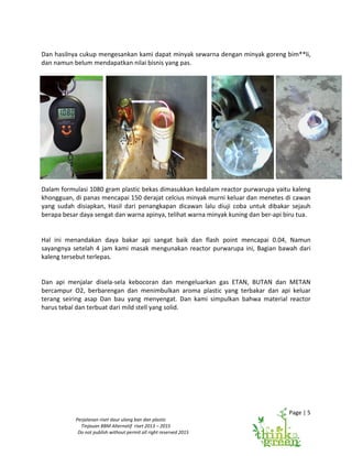 Page | 5
Perjalanan riset daur ulang ban dan plastic
Tinjauan BBM Alternatif riset 2013 – 2015
Do not publish without permit all right reserved 2015
Dan hasilnya cukup mengesankan kami dapat minyak sewarna dengan minyak goreng bim**li,
dan namun belum mendapatkan nilai bisnis yang pas.
Dalam formulasi 1080 gram plastic bekas dimasukkan kedalam reactor purwarupa yaitu kaleng
khongguan, di panas mencapai 150 derajat celcius minyak murni keluar dan menetes di cawan
yang sudah disiapkan, Hasil dari penangkapan dicawan lalu diuji coba untuk dibakar sejauh
berapa besar daya sengat dan warna apinya, telihat warna minyak kuning dan ber-api biru tua.
Hal ini menandakan daya bakar api sangat baik dan flash point mencapai 0.04, Namun
sayangnya setelah 4 jam kami masak mengunakan reactor purwarupa ini, Bagian bawah dari
kaleng tersebut terlepas.
Dan api menjalar disela-sela kebocoran dan mengeluarkan gas ETAN, BUTAN dan METAN
bercampur O2, berbarengan dan menimbulkan aroma plastic yang terbakar dan api keluar
terang seiring asap Dan bau yang menyengat. Dan kami simpulkan bahwa material reactor
harus tebal dan terbuat dari mild stell yang solid.
 