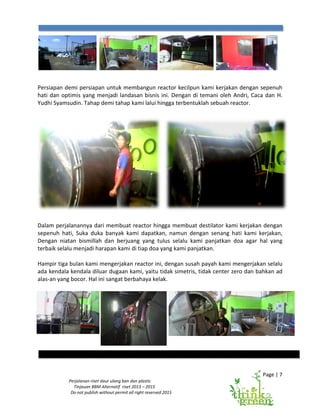 Perjalanan riset daur ulang ban dan plastic
Tinjauan BBM Alternatif riset 2013
Do not publish without permit all right reserved 2015
Persiapan demi persiapan untuk membangun reactor
hati dan optimis yang menjadi landasan bisnis ini. Dengan di temani oleh Andri, Caca dan H.
Yudhi Syamsudin. Tahap demi tahap kami lalui hingga
Dalam perjalanannya dari membuat reactor hingga membuat destilator kami kerjakan dengan
sepenuh hati, Suka duka banyak kami dapatkan, namun dengan senang hati kami kerjakan,
Dengan niatan bismillah dan berjuang yang tulus selalu kami panjatkan doa agar hal yang
terbaik selalu menjadi harapan kami di tiap doa yang kami panjatkan.
Hampir tiga bulan kami mengerjakan reactor ini, dengan susah payah kami mengerjakan selalu
ada kendala kendala diluar dugaan kami, yaitu tidak simetris, tidak center zero dan bahkan ad
alas-an yang bocor. Hal ini sangat berbahaya kelak.
Perjalanan riset daur ulang ban dan plastic
BBM Alternatif riset 2013 – 2015
Do not publish without permit all right reserved 2015
Persiapan demi persiapan untuk membangun reactor kecilpun kami kerjakan dengan sepenuh
hati dan optimis yang menjadi landasan bisnis ini. Dengan di temani oleh Andri, Caca dan H.
Yudhi Syamsudin. Tahap demi tahap kami lalui hingga terbentuklah sebuah reactor.
membuat reactor hingga membuat destilator kami kerjakan dengan
duka banyak kami dapatkan, namun dengan senang hati kami kerjakan,
Dengan niatan bismillah dan berjuang yang tulus selalu kami panjatkan doa agar hal yang
adi harapan kami di tiap doa yang kami panjatkan.
Hampir tiga bulan kami mengerjakan reactor ini, dengan susah payah kami mengerjakan selalu
ada kendala kendala diluar dugaan kami, yaitu tidak simetris, tidak center zero dan bahkan ad
Hal ini sangat berbahaya kelak.
Page | 7
kecilpun kami kerjakan dengan sepenuh
hati dan optimis yang menjadi landasan bisnis ini. Dengan di temani oleh Andri, Caca dan H.
terbentuklah sebuah reactor.
membuat reactor hingga membuat destilator kami kerjakan dengan
duka banyak kami dapatkan, namun dengan senang hati kami kerjakan,
Dengan niatan bismillah dan berjuang yang tulus selalu kami panjatkan doa agar hal yang
Hampir tiga bulan kami mengerjakan reactor ini, dengan susah payah kami mengerjakan selalu
ada kendala kendala diluar dugaan kami, yaitu tidak simetris, tidak center zero dan bahkan ad
 