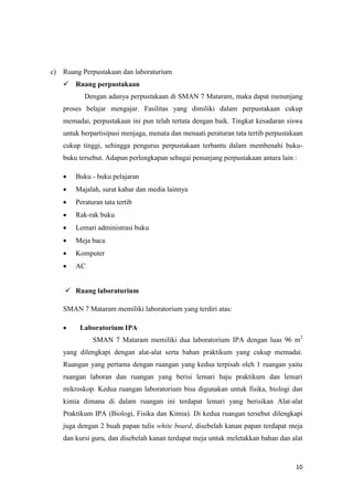 10
c) Ruang Perpustakaan dan laboraturium
 Ruang perpustakaan
Dengan adanya perpustakaan di SMAN 7 Mataram, maka dapat menunjang
proses belajar mengajar. Fasilitas yang dimiliki dalam perpustakaan cukup
memadai, perpustakaan ini pun telah tertata dengan baik. Tingkat kesadaran siswa
untuk berpartisipasi menjaga, menata dan menaati peraturan tata tertib perpustakaan
cukup tinggi, sehingga pengurus perpustakaan terbantu dalam membenahi buku-
buku tersebut. Adapun perlengkapan sebagai penunjang perpustakaan antara lain :
 Buku - buku pelajaran
 Majalah, surat kabar dan media lainnya
 Peraturan tata tertib
 Rak-rak buku
 Lemari administrasi buku
 Meja baca
 Komputer
 AC
 Ruang laboraturium
SMAN 7 Mataram memiliki laboratorium yang terdiri atas:
 Laboratorium IPA
SMAN 7 Mataram memiliki dua laboratorium IPA dengan luas 96 m2
yang dilengkapi dengan alat-alat serta bahan praktikum yang cukup memadai.
Ruangan yang pertama dengan ruangan yang kedua terpisah oleh 1 ruangan yaitu
ruangan laboran dan ruangan yang berisi lemari baju praktikum dan lemari
mikroskop. Kedua ruangan laboratorium bisa digunakan untuk fisika, biologi dan
kimia dimana di dalam ruangan ini terdapat lemari yang berisikan Alat-alat
Praktikum IPA (Biologi, Fisika dan Kimia). Di kedua ruangan tersebut dilengkapi
juga dengan 2 buah papan tulis white board, disebelah kanan papan terdapat meja
dan kursi guru, dan disebelah kanan terdapat meja untuk meletakkan bahan dan alat
 