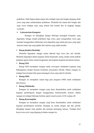 11
praktikum. Pada bagian depan papan tulis terdapat meja dan bangku panjang untuk
siswa yang akan melaksanakan praktikum. Disebelah kiri kanan dari bangku dan
meja siswa terdapat meja yang terbuat dari kramik dan di lengkapi dengan
washtafel.
 Laboratorium Komputer
Ruangan ini dilengkapi dengan beberapa perangkat komputer yang
digunakan sebagai tempat praktikum bagi siswa, guna mengenalkan siswa agar
terampil menggunakan tekhnologi serta digunakan juga untuk para guru yang ingin
mencari materi ajar yang update dari internet yang sudah tersedia.
 Ruang Ibadah (Musholla)
Musholla digunakan sebagai sarana dakwah bagi siswa dan staf sekolah.
Musholla digunakan dalam kegiatan sholat berjamaah, imtaq, tempat untuk praktek
pelajaran agama Islam, kajian keagamaan, dan kegiatan-kegiatan keislaman lainnya.
 Ruang UKS
Ruang UKS merupakan ruangan untuk siswa/guru melakukan kegiatan yang
hubungannya dengan layanan kesehatan masyarakat sekolah. Dalam ruangan ini
terdapat kasur/tempat tidur guna menangani siswa yang sakit di sekolah.
 Ruang OSIS
Ruangan ini merupakan sarana bagi para pengurus OSIS untuk melakukan
aktivitasnya.
 Ruang Multimedia
Ruangan ini merupakan ruangan yang biasa dimanfaatkan untuk melakukan
kegiatan pembelajaran dengan menggunakan fasilitas/media tertentu. Dalam
ruangan ini terdapat beberapa fasilitas seperti sound system, LCD, Laptop, dll.
 Ruang Keterampilan
Ruangan ini merupakan ruangan yang biasa dimanfaatkan untuk melakukan
kegiatan pembelajaran kesenian. Ruangan ini tertata dengan rapi dan artistik,
dilengkapi dengan meja gambar dan peraatan penunjang lainnya. Terdapat hasil
karya siswa siswi yang dipajang di dalam ruangan ini.
 