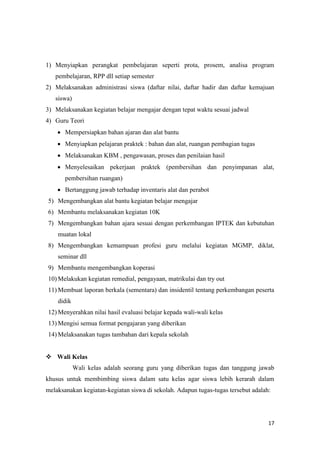 17
1) Menyiapkan perangkat pembelajaran seperti prota, prosem, analisa program
pembelajaran, RPP dll setiap semester
2) Melaksanakan administrasi siswa (daftar nilai, daftar hadir dan daftar kemajuan
siswa)
3) Melaksanakan kegiatan belajar mengajar dengan tepat waktu sesuai jadwal
4) Guru Teori
 Mempersiapkan bahan ajaran dan alat bantu
 Menyiapkan pelajaran praktek : bahan dan alat, ruangan pembagian tugas
 Melaksanakan KBM , pengawasan, proses dan penilaian hasil
 Menyelesaikan pekerjaan praktek (pembersihan dan penyimpanan alat,
pembersihan ruangan)
 Bertanggung jawab terhadap inventaris alat dan perabot
5) Mengembangkan alat bantu kegiatan belajar mengajar
6) Membantu melaksanakan kegiatan 10K
7) Mengembangkan bahan ajara sesuai dengan perkembangan IPTEK dan kebutuhan
muatan lokal
8) Mengembangkan kemampuan profesi guru melalui kegiatan MGMP, diklat,
seminar dll
9) Membantu mengembangkan koperasi
10) Melakukan kegiatan remedial, pengayaan, matrikulai dan try out
11) Membuat laporan berkala (sementara) dan insidentil tentang perkembangan peserta
didik
12) Menyerahkan nilai hasil evaluasi belajar kepada wali-wali kelas
13) Mengisi semua format pengajaran yang diberikan
14) Melaksanakan tugas tambahan dari kepala sekolah
 Wali Kelas
Wali kelas adalah seorang guru yang diberikan tugas dan tanggung jawab
khusus untuk membimbing siswa dalam satu kelas agar siswa lebih kerarah dalam
melaksanakan kegiatan-kegiatan siswa di sekolah. Adapun tugas-tugas tersebut adalah:
 