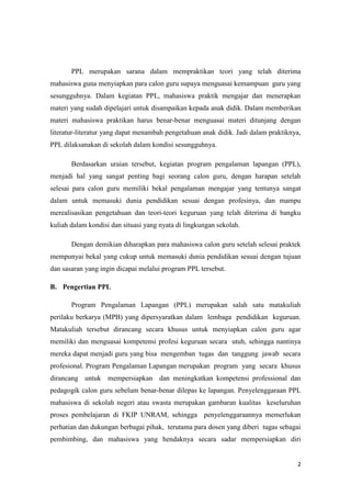 2
PPL merupakan sarana dalam mempraktikan teori yang telah diterima
mahasiswa guna menyiapkan para calon guru supaya menguasai kemampuan guru yang
sesungguhnya. Dalam kegiatan PPL, mahasiswa praktik mengajar dan menerapkan
materi yang sudah dipelajari untuk disampaikan kepada anak didik. Dalam memberikan
materi mahasiswa praktikan harus benar-benar menguasai materi ditunjang dengan
literatur-literatur yang dapat menambah pengetahuan anak didik. Jadi dalam praktiknya,
PPL dilaksanakan di sekolah dalam kondisi sesungguhnya.
Berdasarkan uraian tersebut, kegiatan program pengalaman lapangan (PPL),
menjadi hal yang sangat penting bagi seorang calon guru, dengan harapan setelah
selesai para calon guru memiliki bekal pengalaman mengajar yang tentunya sangat
dalam untuk memasuki dunia pendidikan sesuai dengan profesinya, dan mampu
merealisasikan pengetahuan dan teori-teori keguruan yang telah diterima di bangku
kuliah dalam kondisi dan situasi yang nyata di lingkungan sekolah.
Dengan demikian diharapkan para mahasiswa calon guru setelah selesai praktek
mempunyai bekal yang cukup untuk memasuki dunia pendidikan sesuai dengan tujuan
dan sasaran yang ingin dicapai melalui program PPL tersebut.
B. Pengertian PPL
Program Pengalaman Lapangan (PPL) merupakan salah satu matakuliah
perilaku berkarya (MPB) yang dipersyaratkan dalam lembaga pendidikan keguruan.
Matakuliah tersebut dirancang secara khusus untuk menyiapkan calon guru agar
memiliki dan menguasai kompetensi profesi keguruan secara utuh, sehingga nantinya
mereka dapat menjadi guru yang bisa mengemban tugas dan tanggung jawab secara
profesional. Program Pengalaman Lapangan merupakan program yang secara khusus
dirancang untuk mempersiapkan dan meningkatkan kompetensi professional dan
pedagogik calon guru sebelum benar-benar dilepas ke lapangan. Penyelenggaraan PPL
mahasiswa di sekolah negeri atau swasta merupakan gambaran kualitas keseluruhan
proses pembelajaran di FKIP UNRAM, sehingga penyelenggaraannya memerlukan
perhatian dan dukungan berbagai pihak, terutama para dosen yang diberi tugas sebagai
pembimbing, dan mahasiswa yang hendaknya secara sadar mempersiapkan diri
 