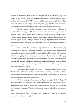24
sekolah ini mendukung pelaksanaan PPL dengan baik. Hasil observasi yang telah
dilakukan oleh berbagai pihak baik di kalangan mahasiswa maupun instansi kampus,
keadaan fisik bangunan di SMAN 7 Mataram terlihat cukup menunjang kegiatan belajar
mengajar, jumlah siswa dengan jumlah bangunan yang tersedia sudah memenuhi
fasilitas yang mendukung terlaksananya kegiatan belajar mengajar dengan baik.
Berbicara tentang fasilitas mengajar, yang diprioritaskan terlaksananya
kegaitan belajar mengajar ialah mengenai sarana dan prasarana yang terdapat di
sekolah. Sarana dan prasarana yang dibutuhkan berupa berbagai ruangan seperti,
ruangan kantor, ruangan kelas, ruangan perpustakaan, ruangan laboratorium, dan
ruangan kepala sekolah. Berbagai ruangan ini sangat diperlukan untuk melengkapi
sarana dan prasarana penunjang aktivitas lainnya di luar dari permasalahan mengajar di
kelas.
Selain sarana dan prasarana yang dibutuhkan di sekolah atau yang
diprioritaskan di sekolah, perangkat adminstrasi juga menjadi pokok penting untuk
mengetahui komponen kewajiban oleh berbagai pihak sekolah termasuk pula perangkat
adminstrasi seperti, struktur organisasi, adminstrasi sekolah serta tata terbit yang
diberlakukan di sekolah. Struktur organisasi ini harus ada agar tugas maupun tanggung
jawab kepala sekolah, wakil kepala sekolah, urusan kurikulum,urusan kemasyarakatan,
urusan kesiswaan, guru, wali kelas, guru BK, staf tata usaha, laboran, pustakawan,
siswa dan osis menjadi terarah.
Adminstrasi yang berada di SMAN 7 Mataram sudah sangat bagus.
Membicarakan adminstrasi mulai dari adminstrasi kurikulum, adminstrasi sekolah,
ketata-usahaan, maupun adminstrasi sarana dan prasarana, keseluruhannya itu sudah ada
dan pengoperasiannya berjalan dengan baik.
Untuk menunjang kelancaran proses belajar mengajar di SMA Negeri 7
Mataram, terdapat tata tertib yang harus dipatuhi baik untuk guru maupun untuk siswa.
Tata tertib tersebut untuk membatasi dan mengontrol segala aktivitas yang berdampak
positif maupun yang negatif. Tata tertib inilah yang mengatur kedisiplinan guru maupun
siswa.
Pada kesimpulannya hasil observasi yang dilakukan SMAN 7 Mataram
memperlihatkan keadaan yang baik.
 