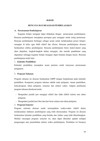 26
BAB III
RENCANA DAN REALISASI PEMBELAJARAN
A. Perencanaan Pembelajaran
Kegiatan belajar mengajar dapat dilakukan dengan perencanaan pembelajaran.
Rencana pembelajaran merupakan persiapan guru mengajar untuk setiap pertemuan.
Rencana pembelajaran berfungsi sebagai acuan untuk melaksanakan proses belajar-
mengajar di kelas agar lebih efektif dan efisien. Rencana pembelajaran disusun
berdasarkan silabus pembelajaran. Rencana pembelajaran berisi materi-materi yang
akan diajarkan, langkah-langkah dalam mengajar, dan metode pandekatan yang
digunakan sehingga kegiatan belajar mengajar dapat berjalan dengan lancar. Rencana
pembelajaran terdiri dari:
1. Kalender Pendidikan
Kalender pendidikan merupakan acuan pertama untuk menyusun perencanaan
pengajaran.
2. Program Tahunan
Program tahunan ini disusun berdasarkan GBPP dengan berpedoman pada kalender
pendidikan. Komponen program tahunan adalah mata pelajaran, satuan pendidikan,
kelas/program, tahun pelajaran, semester dan alokasi waktu. Adapun pembuatan
program tahunan dimaksud untuk:
- Mengetahui jumlah jam mengajar efektif dan tidak efektif selama satu tahun
pelajaran.
- Mengetahui jumlah hari libur dan hari besar selama satu tahun pelajaran.
3. Program Semester
Program semester disusun untuk menunjukkan waktu-waktu efektif dalam
melaksanakan indikator pembelajaran yang telah direncanakan. Program ini disusun
berdasarkan kalender pendidikan yang berlaku dan silabus yang telah dikembangkan.
Melalui rancangan program semester ini, akan dapat diketahui apakah terdapat
pengurangan atau penambahan alokasi waktu pembelajaran. Perubahan ini biasanya
 