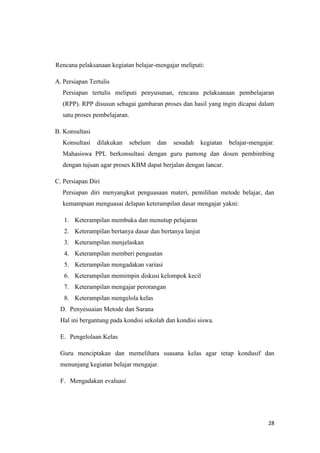 28
Rencana pelaksanaan kegiatan belajar-mengajar meliputi:
A. Persiapan Tertulis
Persiapan tertulis meliputi penyusunan, rencana pelaksanaan pembelajaran
(RPP). RPP disusun sebagai gambaran proses dan hasil yang ingin dicapai dalam
satu proses pembelajaran.
B. Konsultasi
Konsultasi dilakukan sebelum dan sesudah kegiatan belajar-mengajar.
Mahasiswa PPL berkonsultasi dengan guru pamong dan dosen pembimbing
dengan tujuan agar proses KBM dapat berjalan dengan lancar.
C. Persiapan Diri
Persiapan diri menyangkut penguasaan materi, pemilihan metode belajar, dan
kemampuan menguasai delapan keterampilan dasar mengajar yakni:
1. Keterampilan membuka dan menutup pelajaran
2. Keterampilan bertanya dasar dan bertanya lanjut
3. Keterampilan menjelaskan
4. Keterampilan memberi penguatan
5. Keterampilan mengadakan variasi
6. Keterampilan memimpin diskusi kelompok kecil
7. Keterampilan mengajar perorangan
8. Keterampilan mengelola kelas
D. Penyesuaian Metode dan Sarana
Hal ini bergantung pada kondisi sekolah dan kondisi siswa.
E. Pengelolaan Kelas
Guru menciptakan dan memelihara suasana kelas agar tetap kondusif dan
menunjang kegiatan belajar mengajar.
F. Mengadakan evaluasi
 