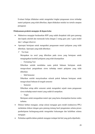 29
Evaluasi belajar dilakukan untuk mengetahui tingkat penguasaan siswa terhadap
materi pelajaran yang telah diberikan, dapat dilakukan melalui tes tertulis ataupun
penugasan
Pelaksanaan praktek mengajar di depan kelas
 Mahasiswa mengajar berdasarkan RPP yang sudah disepakati oleh guru pamong
dan kepala sekolah dan memasuki kelas dengan 2 orang guru yatu 1 guru model
dan 1 sebagai observer.
 Apersepsi bertujuan untuk mengetahui penguasaan materi pelajaran yang telah
diberikan. Apersepsi yang telah diberikan :
 Tes lisan
Merupakan tes awal yang diberikan pada siswa yang bertujuan untuk
mengingatkan kembali pelajaran yang telah disampaikan
- Formating Test
Diberikan setelah membahas suatu pokok bahasan bertujuan untuk
mengevaluasi pengetahuan siswa terhadap materi pelajaran yang telah
diberikan.
- Mid Semester
Diberikan setelah menyelesaikan seluruh pokok bahasan bertujuan untuk
mengevaluasi bahasan di tengah semester
- Semester
Diberikan setiap akhir semester untuk mengetahui sejauh mana penguasaan
siswa terhadap materi-materi yang sudah di sampaikan.
- Tugas
Bertujuan untuk menguatkan materi ajar yang harus disampaikan karena waktu
terbatas.
 Diskusi latihan mengajar, setiap selesai mengajar guru model (mahasiswa PPL)
melakukan diskusi dengan guru pamong tentang hasil pengamatan selama proses
pembelajaran berlangsung.untuk mengetahui kekurangan dan kelebihan selama
mengajar.
 Perbaikan apabila dalam praktek mengajar terdapat hal-hal yang perlu diperbaiki.
 
