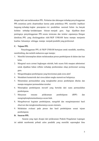 3
dengan baik saat melaksanakan PPL. Perhatian dan dukungan terhadap penyelenggaraan
PPL senantiasa perlu dioptimalkan karena pada praktiknya PPL memiliki implikasi
langsung terhadap tingkat pencapaian visi pendidikan nasional. Selain itu, banyak
keluhan terhadap ketidaksiapan lulusan menjadi guru. Juga dijadikan dasar
pentingnya penyelenggaraan PPL secara terencana dan terukur capaiannya. Dengan
demikian, PPL yang diselenggrakan oleh FKIP UNRAM harus mampu menjamin
kualitas lulusannya sehingga mampu menjadi pendidik yang profesional.
C. Tujuan PPL
Penyelenggaraan PPL di FKIP UNRAM bertujuan untuk mendidik, membina,
membimbing, dan melatih mahasiswa agar mampu:
1. Memiliki keterampilan dalam melaksanakan proses pembelajaran di dalam dan luar
kelas.
2. Mengenal secra cermat lingkungan sekolah, baik secara fisik maupun adminstrasi
untuk dijadikan bahan refleksi terhadap pembentukan sikap profesional seorang
guru.
3. Mengembangkan pembelajaran yang berorientasi pada siswa aktif
4. Mendalami karateristik dari siswa dalam rangka memotivasi belajarnya.
5. Menemukan permasalahan yang menghambat proses pembelajran dikelas dan
mampu mengatasi permasalahan tersebut.
6. Menerapkan pembelajaran inovatif yang bertolak dari suatu permasalahan
pembelajaran.
7. Menyusun rencana pelaksanaan pembelajaran (RPP) dan
mengimplemplementasikannya secara baik.
8. Mengobservasi kegiatan pembelajaran, mengolah dan menginterprestasi hasil
observasi dan mengkomunikasiannya secara sitematis.
9. Melakukan evaluasi pada proses dan hasil pembelajaran sesuai tujuan
pembelajaran.
D. Sasaran PPL
Sasaran yang ingin dicapai dari pelaksanaan Praktek Pengalaman Lapangan
ini adalah membentuk pribadi calon pendidik yang memiliki seperangkat ilmu
 