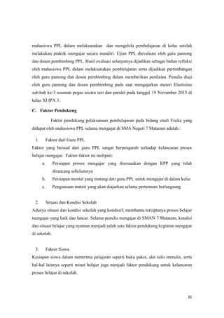 31
mahasiswa PPL dalam melaksanakan dan mengelola pembelajaran di kelas setelah
melakukan praktik mengajar secara mandiri. Ujian PPL dievaluasi oleh guru pamong
dan dosen pembimbing PPL. Hasil evaluasi selanjutnya dijadikan sebagai bahan refleksi
oleh mahasiswa PPL dalam melaksanakan pembelajaran serta dijadikan pertimbangan
oleh guru pamong dan dosen pembimbing dalam memberikan penilaian. Penulis diuji
oleh guru pamong dan dosen pembimbing pada saat mengajarkan materi Elastisitas
sub.bab ke-3 susunan pegas secara seri dan paralel pada tanggal 19 November 2015 di
kelas XI IPA 3.
C. Faktor Pendukung
Faktor pendukung pelaksanaan pembelajaran pada bidang studi Fisika yang
didapat oleh mahasiswa PPL selama mengajar di SMA Negeri 7 Mataram adalah :
1. Faktor dari Guru PPL
Faktor yang berasal dari guru PPL sangat berpengaruh terhadap kelancaran proses
belajar mengajar. Faktor-faktor ini meliputi:
a. Persiapan proses mengajar yang disesuaikan dengan RPP yang telah
dirancang sebelumnya
b. Persiapan mental yang matang dari guru PPL untuk mengajar di dalam kelas
c. Penguasaan materi yang akan diajarkan selama pertemuan berlangsung
2. Situasi dan Kondisi Sekolah
Adanya situasi dan kondisi sekolah yang kondusif, membantu terciptanya proses belajar
mengajar yang baik dan lancar. Selama penulis mengajar di SMAN 7 Mataram, kondisi
dan situasi belajar yang nyaman menjadi salah satu faktor pendukung kegiatan mengajar
di sekolah.
3. Faktor Siswa
Kesiapan siswa dalam menerima pelajaran seperti buku paket, alat tulis menulis, serta
hal-hal lainnya seperti minat belajar juga menjadi faktor pendukung untuk kelancaran
proses belajar di sekolah.
 