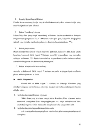32
4. Kondisi Kelas (Ruang Belajar)
Kondisi kelas atau ruang belajar yang kondusif akan menciptakan suasana belajar yang
menyenangkan dan lebih optimal.
5. Faktor Pendukung Lainnya
Faktor-faktor lain yang sangat mendukung mahasiswa dalam melaksanakan Program
Pengalaman Lapangan di SMAN 7 Mataram adalah para guru, karyawan, dan pegawai
sekolah yang bersedia membantu mahasiswa dalam melaksanakan tugas PPL.
6. Faktor perpustakaan
Dalam memperoleh sumber belajar atau buku pedoman, mahasiswa PPL tidak terlalu
kesulitan, karena di SMA Negeri 7 Mataram memiliki perpustakaan yang memadai,
sehingga mahasiswa PPL dapat memamfaatkan perpustakaan tersebut dalam membuat
administrasi keguruan dan pelaksanaan pembeajaran.
7. Faktor Alat (alat-alat laboratorium)
Alat-alat praktikum di SMA Negeri 7 Mataram memadai sehingga dapat membantu
proses pembelajaran IPA di kelas.
D. Faktor Penghambat
Selama PPL di SMA Negeri 7 Mataram ada beberapa hambatan yang
dihadapi baik pada saat melakukan observasi maupun saat melaksanakan pembelajaran
di kelas yaitu :
1. Hambatan dalam pelaksanaan observasi
Sikap siswa yang heterogen menyebabkan kesulitan dalam observasi secara
umum dan kebanyakan sisiwa menganggap guru PPL hanya sementara dan tidak
terlalu berpengaruh. Selain itu masalah pengelolaan kelas yang sedikit sulit.
2. Hambatan dalam melaksanakan praktik mengajar
Ada beberapa hambatan yang kami alami dalam pelaksanaan pembelajaran di
kelas yaitu :
 