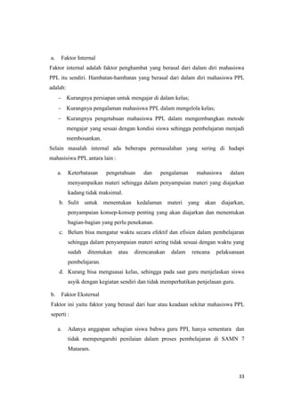 33
a. Faktor Internal
Faktor internal adalah faktor penghambat yang berasal dari dalam diri mahasiswa
PPL itu sendiri. Hambatan-hambatan yang berasal dari dalam diri mahasiswa PPL
adalah:
 Kurangnya persiapan untuk mengajar di dalam kelas;
 Kurangnya pengalaman mahasiswa PPL dalam mengelola kelas;
 Kurangnya pengetahuan mahasiswa PPL dalam mengembangkan metode
mengajar yang sesuai dengan kondisi siswa sehingga pembelajaran menjadi
membosankan.
Selain masalah internal ada beberapa permasalahan yang sering di hadapi
mahasisiwa PPL antara lain :
a. Keterbatasan pengetahuan dan pengalaman mahasiswa dalam
menyampaikan materi sehingga dalam penyampaian materi yang diajarkan
kadang tidak maksimal.
b. Sulit untuk menentukan kedalaman materi yang akan diajarkan,
penyampaian konsep-konsep penting yang akan diajarkan dan menentukan
bagian-bagian yang perlu penekanan.
c. Belum bisa mengatur waktu secara efektif dan efisien dalam pembelajaran
sehingga dalam penyampaian materi sering tidak sesuai dengan waktu yang
sudah ditentukan atau direncanakan dalam rencana pelaksanaan
pembelajaran.
d. Kurang bisa menguasai kelas, sehingga pada saat guru menjelaskan siswa
asyik dengan kegiatan sendiri dan tidak memperhatikan penjelasan guru.
b. Faktor Eksternal
Faktor ini yaitu faktor yang berasal dari luar atau keadaan sekitar mahasiswa PPL
seperti :
a. Adanya anggapan sebagian siswa bahwa guru PPL hanya sementara dan
tidak mempengaruhi penilaian dalam proses pembelajaran di SAMN 7
Mataram.
 