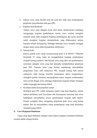 34
b. Adanya siswa yang bersifat acuh tak acuh dan tidak mau mendengarkan
penjelasan yang diberikan oleh guru PPL.
c. Kegiatan ekstrakurikuler
Adanya siswa yang sebagian besar aktif dalam ektrakurikuler terkadang
mengganggu kegiatan pembelajaran, karena siswa tersebut seringkali
memilih untuk tidak mengikuti kegiatan pembelajaran dan justru memilih
untuk mengikuti kegiatan ekstrakurikuler yang dilaksanakan selama
kegiatan belajar berlangsung. Sehingga beberapa siswa menjadi tertinggal
dengan materi yang sudah disampaikan sebelumnya.
d. Suasana kelas
Karena jumlah siswa untuk masing-masing kelas X di SMAN 7 Mataram
berjumlah 35 orang, maka ini mengakibatkan kegiatan pembelajaran
menjadi kurang kondusif. Ada banyak siswa yang ribut saat pembelajaran,
sementara sebagian siswa yang lain berusaha memperhatikan penjelasan
guru PPL. Suasana kelas yang kurang mendukung menyebabkan
pengelolaan kelas oleh mahasiswa PPL menjadi kurang baik karena
mahasiswa tidak kurang memiliki kemampuan dalam mengelolanya.
Seringkali penulis kesulitan menyampaikan materi maupun melaksanakan
tanya jawab dengan siswa sehingga pelaksanaan kegiatan belajar mengajar
sedikit terganggu dan kurang efektif.
e. Kesulitan dalam menyampaikan materi
Meskipun guru PPL sudah menguasai materi yang akan diajarkan, namun
adanya perbedaan taraf kecerdasan dan kemampuan menyerap tiap siswa
kadangkala menyebabkan proses pembelajaran menjadi agak lambat.
Penulis seringkali harus mengulang penjelasan pada siswa yang kurang
paham. Hal ini menyebabkan waktu pembelajaran yang telah ditentukan
menjadi kurang efektif.
E. Cara Mengatasi Hambatan
Upaya yang dapat dilakukan sebagain solusi dalam mengatasi hambatan-hambatan
tersebut adalah sebagai berikut:
 