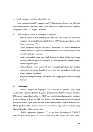 35
a. Untuk mengatasi hambatan selama observasi
Untuk mengatasi masalah observasi guru PPL bekerja sama dengan guru kelas dan
guru pamong dalam memahami siswa, serta melakukan pendekatan secara langsung
dengan para siswa SMA Negeri 7 Mataram.
b. Untuk mengatasi hambatan selama praktik mengajar
1) Sebelum melaksanakan pembelajaran mahasiswa PPL melakukan konsultasi
mengenai rencana pelaksanaan pembelajaran (RPP) dengan guru pamong dan
dosen pembimbing PPL
2) Dalam menyusun program pengajaran, mahasiswa PPL selalu berpedoman
kalender pendidikan agar bisa memperkirakan aloksi waktu untuk mengadakan
konsultasi pada guru pamong.
3) Untuk menghadapi siswa yang tidak termotivasi dalam belajar guru harus
mempunyai keterampilan dan mengadakan variasi penggunaan model, metode,
dan media pembelajaran.
4) Untuk mengatasi siswa yang tidak mau mendengar penjelasan guru dengan
memberikan pertanyaan kepada siswa tersebut dan mengadakan pendekatan
kepada siswa secara pribadi.
5) Mengadakan kegiatan belajar tambahan di luar jam pelajaran untuk siswa yang
berminat.
F. Pembahasan
Praktik Pengenalan Lapangan (PPL) merupakan program yang tepat
dilaksanakan oleh pihak Fakultas Keguruan dan Ilmu Pendidikan Universitas Mataram.
PPL sangat berguna bagi mahasiswa FKIP guna meningkatkan keterampilan mengajar
sebagai calon guru. Selain itu, PPL juga dapat memberikan pengalaman langsung bagi
mahasiswa untuk terjun dalam sekolah dalam melaksanakan kegiatan kependidikan.
Dalam pelaksaan PPL, nantinya mahasiswa diharapkan dapat menyadari peran yang
akan dilaksanakan sebagai seorang guru.
Praktik pengenalan lapangan (PPL) yang kami laksanakan di SMAN 7
Mataram pada tahun ajaran 2015/2016 adalah salah satu wujud dari upaya untuk
 