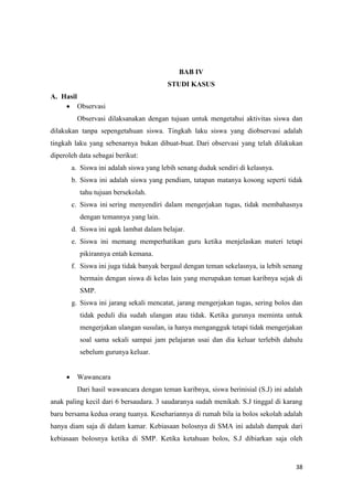 38
BAB IV
STUDI KASUS
A. Hasil
 Observasi
Observasi dilaksanakan dengan tujuan untuk mengetahui aktivitas siswa dan
dilakukan tanpa sepengetahuan siswa. Tingkah laku siswa yang diobservasi adalah
tingkah laku yang sebenarnya bukan dibuat-buat. Dari observasi yang telah dilakukan
diperoleh data sebagai berikut:
a. Siswa ini adalah siswa yang lebih senang duduk sendiri di kelasnya.
b. Siswa ini adalah siswa yang pendiam, tatapan matanya kosong seperti tidak
tahu tujuan bersekolah.
c. Siswa ini sering menyendiri dalam mengerjakan tugas, tidak membahasnya
dengan temannya yang lain.
d. Siswa ini agak lambat dalam belajar.
e. Siswa ini memang memperhatikan guru ketika menjelaskan materi tetapi
pikirannya entah kemana.
f. Siswa ini juga tidak banyak bergaul dengan teman sekelasnya, ia lebih senang
bermain dengan siswa di kelas lain yang merupakan teman karibnya sejak di
SMP.
g. Siswa ini jarang sekali mencatat, jarang mengerjakan tugas, sering bolos dan
tidak peduli dia sudah ulangan atau tidak. Ketika gurunya meminta untuk
mengerjakan ulangan susulan, ia hanya mengangguk tetapi tidak mengerjakan
soal sama sekali sampai jam pelajaran usai dan dia keluar terlebih dahulu
sebelum gurunya keluar.
 Wawancara
Dari hasil wawancara dengan teman karibnya, siswa berinisial (S.J) ini adalah
anak paling kecil dari 6 bersaudara. 3 saudaranya sudah menikah. S.J tinggal di karang
baru bersama kedua orang tuanya. Kesehariannya di rumah bila ia bolos sekolah adalah
hanya diam saja di dalam kamar. Kebiasaan bolosnya di SMA ini adalah dampak dari
kebiasaan bolosnya ketika di SMP. Ketika ketahuan bolos, S.J dibiarkan saja oleh
 