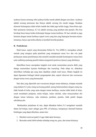 39
ayahnya karena memang sifat ayahnya ketika marah adalah dengan cara diam. Ayahnya
adalah seorang pensiunan dan ibunya adalah seorang ibu rumah tangga. Keadaan
ekonomi keluarganya tidak terlalu rendah dan tidak juga terlalu tinggi, biasa-biasa saja.
Dari penuturan temannya, S.J ini adalah seorang yang pendiam dan pemalu. Dia bisa
bersikap biasa hanya ketika berkumpul dengan teman karibnya. Di luar sekolah ia juga
bermain dengan teman karibnya seperti siswa yang lain yang bepergian bersama teman-
temannya, hanya saja ketika dikelas ia kembali bersifat pendiam.
B. Pembahasan
Studi kasus, seperti yang dirumuskan Robert K. Yin (2008;1), merupakan sebuah
metode yang mengacu pada penelitian yang mempunyai unsur how dan why pada
pertanyaan utama penelitiannya dan meneliti masalah-masalah kontemporer (masa kini)
serta sedikitnya peluang peneliti dalam mengontrol peritiswa (kasus) yang ditelitinya.
Identifikasi kasus merupakan langkah awal untuk menemukan peserta didik yang
diduga memerlukan layanan bimbingan dan konseling. Pada tahap ini, dilakukan
identifikasi terhadap apa yang akan dijadikan subjek studi kasus. Dalam langkah ini
dapat digunakan berbagai teknik pengumpulan data, seperti observasi dan wawancara
dengan teman siswa yang bermasalah.
Dari data yang diperoleh saat wawancara dengan teman dekatnya, terdapat masalah
yang dialami S.J yaitu orang tua kurang peduli, jarang berkomunikasi dengan orang tua,
tidak berada di kelas yang sama dengan teman karibnya, merasa tidak betah di kelas,
susah memahami pelajaran, malas belajar, malas sekolah, sukar menyesuaikan diri
dengan teman kelasnya, suka melamun, pendiam, pemalu, tidak peduli dengan
sekolahnya,dst.
Berdasarkan penjelasan di atas, dapat dikatakan bahwa S.J mengalami masalah
dalam hal belajar, kami sebagai guru PPL di kelasnya, mempunyai alternatif bantuan
bimbingan yang dapat diberikan, antara lain:
1. Memberi motivasi pada S.J agar tidak takut bertanya.
2. Berusaha untuk lebih terbuka terhadap orang tua, guru, dan teman kelasnya.
 