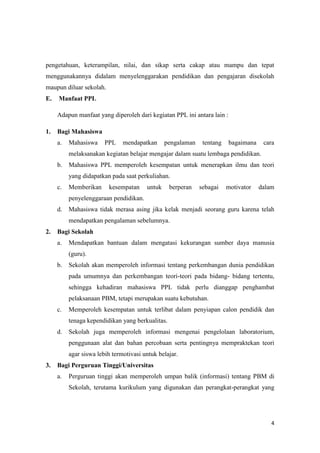 4
pengetahuan, keterampilan, nilai, dan sikap serta cakap atau mampu dan tepat
menggunakannya didalam menyelenggarakan pendidikan dan pengajaran disekolah
maupun diluar sekolah.
E. Manfaat PPL
Adapun manfaat yang diperoleh dari kegiatan PPL ini antara lain :
1. Bagi Mahasiswa
a. Mahasiswa PPL mendapatkan pengalaman tentang bagaimana cara
melaksanakan kegiatan belajar mengajar dalam suatu lembaga pendidikan.
b. Mahasiswa PPL memperoleh kesempatan untuk menerapkan ilmu dan teori
yang didapatkan pada saat perkuliahan.
c. Memberikan kesempatan untuk berperan sebagai motivator dalam
penyelenggaraan pendidikan.
d. Mahasiswa tidak merasa asing jika kelak menjadi seorang guru karena telah
mendapatkan pengalaman sebelumnya.
2. Bagi Sekolah
a. Mendapatkan bantuan dalam mengatasi kekurangan sumber daya manusia
(guru).
b. Sekolah akan memperoleh informasi tentang perkembangan dunia pendidikan
pada umumnya dan perkembangan teori-teori pada bidang- bidang tertentu,
sehingga kehadiran mahasiswa PPL tidak perlu dianggap penghambat
pelaksanaan PBM, tetapi merupakan suatu kebutuhan.
c. Memperoleh kesempatan untuk terlibat dalam penyiapan calon pendidik dan
tenaga kependidikan yang berkualitas.
d. Sekolah juga memperoleh informasi mengenai pengelolaan laboratorium,
penggunaan alat dan bahan percobaan serta pentingnya mempraktekan teori
agar siswa lebih termotivasi untuk belajar.
3. Bagi Perguruan Tinggi/Universitas
a. Perguruan tinggi akan memperoleh umpan balik (informasi) tentang PBM di
Sekolah, terutama kurikulum yang digunakan dan perangkat-perangkat yang
 
