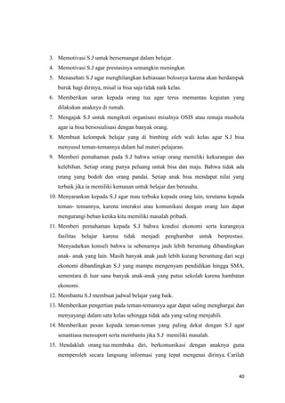 40
3. Memotivasi S.J untuk bersemangat dalam belajar.
4. Memotivasi S.J agar prestasinya semangkin meningkat.
5. Menasehati S.J agar menghilangkan kebiasaan bolosnya karena akan berdampak
buruk bagi dirinya, misal ia bisa saja tidak naik kelas.
6. Memberikan saran kepada orang tua agar terus memantau kegiatan yang
dilakukan anaknya di rumah.
7. Mengajak S.J untuk mengikuti organisasi misalnya OSIS atau remaja mushola
agar ia bisa bersosialisasi dengan banyak orang.
8. Membuat kelompok belajar yang di bimbing oleh wali kelas agar S.J bisa
menyusul teman-temannya dalam hal materi pelajaran.
9. Memberi pemahaman pada S.J bahwa setiap orang memiliki kekurangan dan
kelebihan. Setiap orang punya peluang untuk bisa dan maju. Bahwa tidak ada
orang yang bodoh dan orang pandai. Setiap anak bisa mendapat nilai yang
terbaik jika ia memiliki kemauan untuk belajar dan berusaha.
10. Menyarankan kepada S.J agar mau terbuka kepada orang lain, terutama kepada
teman- temannya, karena interaksi atau komunikasi dengan orang lain dapat
mengurangi beban ketika kita memiliki masalah pribadi.
11. Memberi pemahaman kepada S.J bahwa kondisi ekonomi serta kurangnya
fasilitas belajar karena tidak menjadi penghambat untuk berprestasi.
Menyadarkan konseli bahwa ia sebenarnya jauh lebih beruntung dibandingkan
anak- anak yang lain. Masih banyak anak jauh lebih kurang beruntung dari segi
ekonomi dibandingkan S.J yang mampu mengenyam pendidikan hingga SMA,
sementara di luar sana banyak anak-anak yang putus sekolah karena hambatan
ekonomi.
12. Membantu S.J membuat jadwal belajar yang baik.
13. Memberikan pengertian pada teman-temannya agar dapat saling menghargai dan
menyayangi dalam satu kelas sehingga tidak ada yang saling menjahili.
14. Memberikan pesan kepada teman-teman yang paling dekat dengan S.J agar
senantiasa mensuport serta membantu jika S.J memiliki masalah.
15. Hendaklah orang tua membuka diri, berkomunikasi dengan anaknya guna
memperoleh secara langsung informasi yang tepat mengenai dirinya. Carilah
 