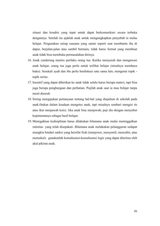 41
situasi dan kondisi yang tepat untuk dapat berkomunikasi secara terbuka
dengannya. Setelah itu ajaklah anak untuk mengungkapkan penyebab ia malas
belajar. Pergunakan setiap suasana yang santai seperti saat membantu ibu di
dapur, berjalan-jalan atau sambil bermain, tidak harus formal yang membuat
anak tidak bisa membuka permasalahan dirinya.
16. Anak cenderung meniru perilaku orang tua. Ketika menyuruh dan mengawasi
anak belajar, orang tua juga perlu untuk terlihat belajar (misalnya membaca
buku). Sesekali ayah dan ibu perlu berdiskusi satu sama lain, mengenai topik -
topik serius.
17. Insentif yang dapat diberikan ke anak tidak selalu harus berupa materi, tapi bisa
juga berupa penghargaan dan perhatian. Pujilah anak saat ia mau belajar tanpa
mesti disuruh
18. Sering mengajukan pertanyaan tentang hal-hal yang diajarkan di sekolah pada
anak (bukan dalam keadaan mengetes anak, tapi misalnya sembari mengisi tts
atau ikut menjawab kuis). Jika anak bisa menjawab, puji dia dengan menyebut
kepintarannya sebagai hasil belajar.
19. Menegakkan kedisiplinan harus dilakukan bilamana anak mulai meninggalkan
rutinitas yang telah disepakati. Bilamana anak melakukan pelanggaran sedapat
mungkin hindari sanksi yang bersifat fisik (menjewer, menyentil, mencubit, atau
memukul). gunakanlah konsekuensi-konsekuensi logis yang dapat diterima oleh
akal pikiran anak.
 