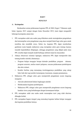 42
BAB V
PENUTUP
A. Kesimpulan
Berdasarkan uraian pelaksanaan kegiatan PPL di SMA Negeri 7 Mataram sejak
bulan Agustus 2015 sampai dengan bulan Desember 2015, kami dapat mengambil
beberapa kesimpulan antara lain:
1. PPL merupakan salah satu usaha yang dilakukan untuk meningkatkan pengetahuan
dan keterampilan serta pengalaman yang akan menjadi bekal bagi calon guru untuk
membina dan mendidik siswa. Selain itu, kegiatan PPL dapat memberikan
gambaran nyata kepada mahasiswa yang merupakan calon guru tentang luasnya
masalah kependidikan dilapangan, sehingga pengalaman yang ddapat pada masa
PPL tersebut dapat menjadi modal berharga sebelum terjun ke masyarakat.
2. Adanya obseravasi orientasi lapangan, mahasiswa PPL dapat memperoleh data
tentang kondisi sekolah, diantaranya:
o Program belajar mengajar berupa kalender pendidikan, program tahunan,
program semester, analisa materi pelajaran, rencana pelaksanaan pembelajaran
dan alat evaluasi.
o Kondisi fasilitas yang menunjang terselenggaranya pendidikan yang cukup
baik, baik dari segi jumlah, kemampuan, keamanan, maupun penataannya.
3. Mahasiswa PPL sebagai calon guru memperoleh pengalaman secara langsung
mengenai:
o Alat-alat administratif dalam lingkungan sekolah.
o Melaksanakan kegiatan pembelajaran.
o Mahasiswa PPL sebagai calon guru memperoleh pengalaman secara langsung
karakter siswa yang berhubungan dengan kemampuan belajar.
4. PPL merupakan salah satu usaha untuk menerapkan teori yang telah diterima
dibangku kuliah.
5. PPL merupakan bagian integral yang mencakup kegiatan latihan belajar mengajar
dan kegiatan pendidikan lainnya.
 