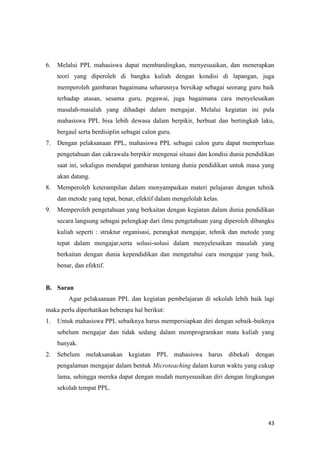 43
6. Melalui PPL mahasiswa dapat membandingkan, menyesuaikan, dan menerapkan
teori yang diperoleh di bangku kuliah dengan kondisi di lapangan, juga
memperoleh gambaran bagaimana seharusnya bersikap sebagai seorang guru baik
terhadap atasan, sesama guru, pegawai, juga bagaimana cara menyelesaikan
masalah-masalah yang dihadapi dalam mengajar. Melalui kegiatan ini pula
mahasiswa PPL bisa lebih dewasa dalam berpikir, berbuat dan bertingkah laku,
bergaul serta berdisiplin sebagai calon guru.
7. Dengan pelaksanaan PPL, mahasiswa PPL sebagai calon guru dapat memperluas
pengetahuan dan cakrawala berpikir mengenai situasi dan kondisi dunia pendidikan
saat ini, sekaligus mendapat gambaran tentang dunia pendidikan untuk masa yang
akan datang.
8. Memperoleh keterampilan dalam menyampaikan materi pelajaran dengan tehnik
dan metode yang tepat, benar, efektif dalam mengelolah kelas.
9. Memperoleh pengetahuan yang berkaitan dengan kegiatan dalam dunia pendidikan
secara langsung sebagai pelengkap dari ilmu pengetahuan yang diperoleh dibangku
kuliah seperti : struktur organisasi, perangkat mengajar, tehnik dan metode yang
tepat dalam mengajar,serta solusi-solusi dalam menyelesaikan masalah yang
berkaitan dengan dunia kependidikan dan mengetahui cara mengajar yang baik,
benar, dan efektif.
B. Saran
Agar pelaksanaan PPL dan kegiatan pembelajaran di sekolah lebih baik lagi
maka perlu diperhatikan beberapa hal berikut:
1. Untuk mahasiswa PPL sebaiknya harus mempersiapkan diri dengan sebaik-baiknya
sebelum mengajar dan tidak sedang dalam memprogramkan mata kuliah yang
banyak.
2. Sebelum melaksanakan kegiatan PPL mahasiswa harus dibekali dengan
pengalaman mengajar dalam bentuk Microteaching dalam kurun waktu yang cukup
lama, sehingga mereka dapat dengan mudah menyesuaikan diri dengan lingkungan
sekolah tempat PPL.
 