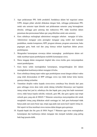 44
3. Agar pelaksanaan PPL lebih produktif, hendaknya dalam hal negosiasi antara
UPPL dengan pihak sekolah dilakukan dengan baik, sehingga pelaksanaan PPL
untuk satu semester tepat dimulai saat pelaksanaan semester yang bersangkutan
dimulai, sehingga guru pamong dan mahasiswa PPL tidak kesulitan dalam
penentuan dan perencanaan bahan ajar yang diberikan untuk satu semester.
4. Guru sebaiknya melengkapi administrasi mengajar sebelum mengajar di kelas.
Administrasi mengajar yaitu perangkat mengajar yang terdiri dari kalender
pendidikan, standar kompetensi, RPP, program tahunan, program semesteran, buku
pegangan guru, bank soal dan yang lainnya terkait keperluan dalam proses
pembelajaran.
5. Mengetahui kemampuan siswanya dalam menangkap pembelajaran dalam arti
tidak membuat tujuan pembelajaran melebihi kemampuan siswa.
6. Harus tanggap dalam mengamati tingkah laku siswa ketika guru menyampaikan
materi pembelajaran.
7. Guru harus selalu meningkatkan kemampuan, mengembangkan diri dalam
meningkatkan kualitasnya dalam mengajar di kelas.
8. Guru sebaiknya datang tepat waktu agar pembelajaran sesuai dengan alokasi waktu
yang telah direncanakan di RPP sehingga siswa nya tidak keluar kelas karena
gurunya datang terlambat.
9. Tanamkan disiplin waktu kepada siswa-siswa contohnya bisa dimulai dari para
guru sehingga siswa akan malu untuk datang terlambat khususnya saat kegiatan
imtaq setiap hari jum’at, sebaiknya ibu dan bapak guru yang lain hadir menemani
siswa, tidak hanya kepala sekolah, wakasek, guru BK, dan guru agama saja tetapi
seluruh guru yang ada di SMAN 7 Mataram semestinya menyempatkan diri untuk
menghadiri imtaq yang dilakukan sekali seminggu ini. Jadi guru berkumpul tidak
hanya pada saat acara besar saja, tetapi juga pada saat acara kecil seperti imtaq ini.
Hal seperti ini bisa membuat siswa merasa dekat dengan guru-gurunya.
10. Kepada bapak dan ibu guru di SMA Negeri 7 Mataram agar terus meningkatkan
kemampuan dan kualitasnya dalam mengajar dan menjadi tauladan yang paling
baik bagi peserta didik.
 