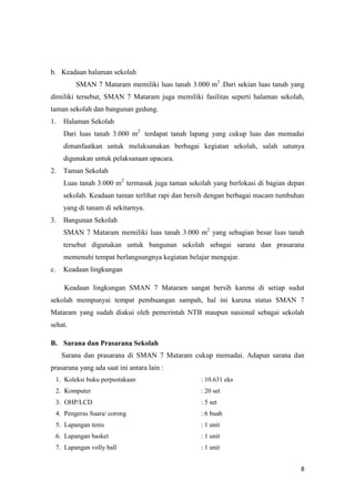 8
b. Keadaan halaman sekolah
SMAN 7 Mataram memiliki luas tanah 3.000 m2
.Dari sekian luas tanah yang
dimiliki tersebut, SMAN 7 Mataram juga memiliki fasilitas seperti halaman sekolah,
taman sekolah dan bangunan gedung.
1. Halaman Sekolah
Dari luas tanah 3.000 m2
terdapat tanah lapang yang cukup luas dan memadai
dimanfaatkan untuk melaksanakan berbagai kegiatan sekolah, salah satunya
digunakan untuk pelaksanaan upacara.
2. Taman Sekolah
Luas tanah 3.000 m2
termasuk juga taman sekolah yang berlokasi di bagian depan
sekolah. Keadaan taman terlihat rapi dan bersih dengan berbagai macam tumbuhan
yang di tanam di sekitarnya.
3. Bangunan Sekolah
SMAN 7 Mataram memiliki luas tanah 3.000 m2
yang sebagian besar luas tanah
tersebut digunakan untuk bangunan sekolah sebagai sarana dan prasarana
memenuhi tempat berlangsungnya kegiatan belajar mengajar.
c. Keadaan lingkungan
Keadaan lingkungan SMAN 7 Mataram sangat bersih karena di setiap sudut
sekolah mempunyai tempat pembuangan sampah, hal ini karena status SMAN 7
Mataram yang sudah diakui oleh pemerintah NTB maupun nasional sebagai sekolah
sehat.
B. Sarana dan Prasarana Sekolah
Sarana dan prasarana di SMAN 7 Mataram cukup memadai. Adapun sarana dan
prasarana yang ada saat ini antara lain :
1. Koleksi buku perpustakaan : 10.631 eks
2. Komputer : 20 set
3. OHP/LCD : 5 set
4. Pengeras Suara/ corong : 6 buah
5. Lapangan tenis : 1 unit
6. Lapangan basket : 1 unit
7. Lapangan volly ball : 1 unit
 