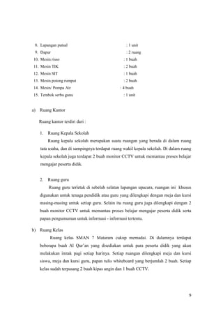 9
8. Lapangan putsal : 1 unit
9. Dapur : 2 ruang
10. Mesin risso : 1 buah
11. Mesin TIK : 2 buah
12. Mesin SIT : 1 buah
13. Mesin potong rumput : 2 buah
14. Mesin/ Pompa Air : 4 buah
15. Tembok serba guna : 1 unit
a) Ruang Kantor
Ruang kantor terdiri dari :
1. Ruang Kepala Sekolah
Ruang kepala sekolah merupakan suatu ruangan yang berada di dalam ruang
tata usaha, dan di sampingnya terdapat ruang wakil kepala sekolah. Di dalam ruang
kepala sekolah juga terdapat 2 buah monitor CCTV untuk memantau proses belajar
mengajar peserta didik.
2. Ruang guru
Ruang guru terletak di sebelah selatan lapangan upacara, ruangan ini khusus
digunakan untuk tenaga pendidik atau guru yang dilengkapi dengan meja dan kursi
masing-masing untuk setiap guru. Selain itu ruang guru juga dilengkapi dengan 2
buah monitor CCTV untuk memantau proses belajar mengajar peserta didik serta
papan pengumuman untuk informasi - informasi tertentu.
b) Ruang Kelas
Ruang kelas SMAN 7 Mataram cukup memadai. Di dalamnya terdapat
beberapa buah Al Qur’an yang disediakan untuk para peserta didik yang akan
melakukan imtak pagi setiap harinya. Setiap ruangan dilengkapi meja dan kursi
siswa, meja dan kursi guru, papan tulis whiteboard yang berjumlah 2 buah. Setiap
kelas sudah terpasang 2 buah kipas angin dan 1 buah CCTV.
 