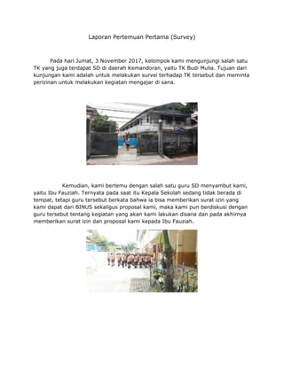 Laporan Pertemuan Pertama (Survey)
Pada hari Jumat, 3 November 2017, kelompok kami mengunjungi salah satu
TK yang juga terdapat SD di daerah Kemandoran, yaitu TK Budi Mulia. Tujuan dari
kunjungan kami adalah untuk melakukan survei terhadap TK tersebut dan meminta
perizinan untuk melakukan kegiatan mengajar di sana.
Kemudian, kami bertemu dengan salah satu guru SD menyambut kami,
yaitu Ibu Fauziah. Ternyata pada saat itu Kepala Sekolah sedang tidak berada di
tempat, tetapi guru tersebut berkata bahwa ia bisa memberikan surat izin yang
kami dapat dari BINUS sekaligus proposal kami, maka kami pun berdiskusi dengan
guru tersebut tentang kegiatan yang akan kami lakukan disana dan pada akhirnya
memberikan surat izin dan proposal kami kepada Ibu Fauziah.
 