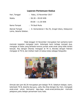 Laporan Pertemuan Kedua
Hari, Tanggal : Rabu, 15 November 2017
Waktu : 06.30 – 09.00 WIB
09.00 – 11.30 WIB
Nama Tempat : TK Budi Mulia
Alamat Tempat : Jl. Kemandoran I No.7A, Grogol Utara, Kebayoran
Lama, Jakarta Selatan.
Pada tanggal 15 November merupakan hari pertama kami
memulai kegiatan mengajar kami. Kelompok kami terbagi menjadi dua,
mengajar di kelas yang berbeda karena jumlah anak-anak yang tidak terlalu
banyak. Rey dengan Shandy mengajar di TK A, Bioraka dengan Febrian
mengajar di TK B, dan Ardhan hadir di kedua kelas sebagai fotografer.
Dimulai dari jam 06.30 merupakan jam belajar TK B. Sebelum belajar, kami,
kelompok TK B, beserta dua guru, yaitu Ibu Disa dengan Ibu Yani, mengajak
anak-anak untuk bernyanyi lagu-lagu anak-anak,berdoa,dan memulai
pelajaran,yaitu belajar persamaan suku kata.
 