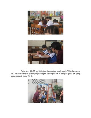 Pada jam 11.00 bel istirahat berdering, anak-anak TK A langsung
ke Taman Bermain, didampingi dengan kelompok TK A dengan guru TK yang
sama seperti guru TK B.
 