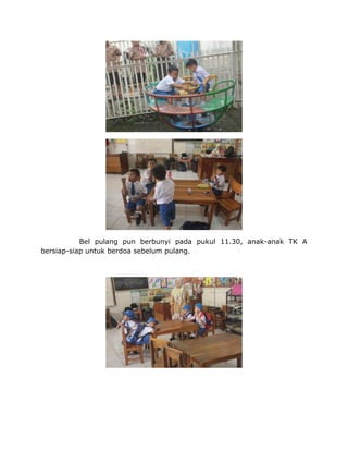 Bel pulang pun berbunyi pada pukul 11.30, anak-anak TK A
bersiap-siap untuk berdoa sebelum pulang.
 