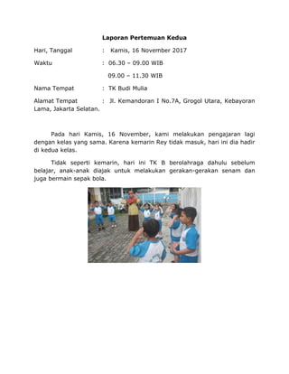 Laporan Pertemuan Kedua
Hari, Tanggal : Kamis, 16 November 2017
Waktu : 06.30 – 09.00 WIB
09.00 – 11.30 WIB
Nama Tempat : TK Budi Mulia
Alamat Tempat : Jl. Kemandoran I No.7A, Grogol Utara, Kebayoran
Lama, Jakarta Selatan.
Pada hari Kamis, 16 November, kami melakukan pengajaran lagi
dengan kelas yang sama. Karena kemarin Rey tidak masuk, hari ini dia hadir
di kedua kelas.
Tidak seperti kemarin, hari ini TK B berolahraga dahulu sebelum
belajar, anak-anak diajak untuk melakukan gerakan-gerakan senam dan
juga bermain sepak bola.
 