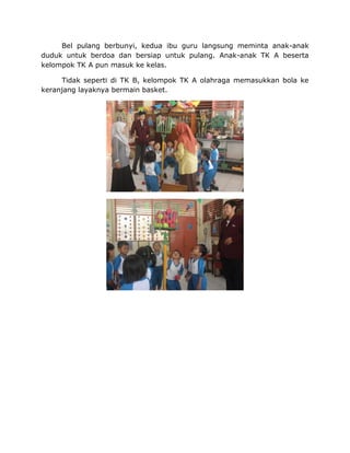 Bel pulang berbunyi, kedua ibu guru langsung meminta anak-anak
duduk untuk berdoa dan bersiap untuk pulang. Anak-anak TK A beserta
kelompok TK A pun masuk ke kelas.
Tidak seperti di TK B, kelompok TK A olahraga memasukkan bola ke
keranjang layaknya bermain basket.
 