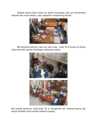 Setelah semua bola masuk ke dalam keranjang, kita pun beristirahat
sejenak dan mulai belajar, yaitu pelajaran menghitung bentuk.
Bel istirahat berbunyi, satu per satu anak - anak TK A keluar ke taman
untuk bermain sambil menunggu waktunya makan.
Bel pulang berbunyi, anak-anak TK A mengambil tas masing-masing lalu
duduk kembali untuk berdoa sebelum pulang.
 