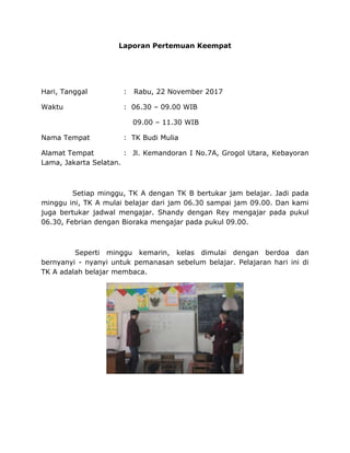 Laporan Pertemuan Keempat
Hari, Tanggal : Rabu, 22 November 2017
Waktu : 06.30 – 09.00 WIB
09.00 – 11.30 WIB
Nama Tempat : TK Budi Mulia
Alamat Tempat : Jl. Kemandoran I No.7A, Grogol Utara, Kebayoran
Lama, Jakarta Selatan.
Setiap minggu, TK A dengan TK B bertukar jam belajar. Jadi pada
minggu ini, TK A mulai belajar dari jam 06.30 sampai jam 09.00. Dan kami
juga bertukar jadwal mengajar. Shandy dengan Rey mengajar pada pukul
06.30, Febrian dengan Bioraka mengajar pada pukul 09.00.
Seperti minggu kemarin, kelas dimulai dengan berdoa dan
bernyanyi - nyanyi untuk pemanasan sebelum belajar. Pelajaran hari ini di
TK A adalah belajar membaca.
 