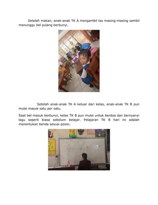 Setelah makan, anak-anak TK A mengambil tas masing-masing sambil
menunggu bel pulang berbunyi.
Setelah anak-anak TK A keluar dari kelas, anak-anak TK B pun
mulai masuk satu per satu.
Saat bel masuk berbunyi, kelas TK B pun mulai untuk berdoa dan bernyanyi
lagu seperti biasa sebelum belajar. Pelajaran TK B hari ini adalah
menentukan benda sesuai posisi.
 