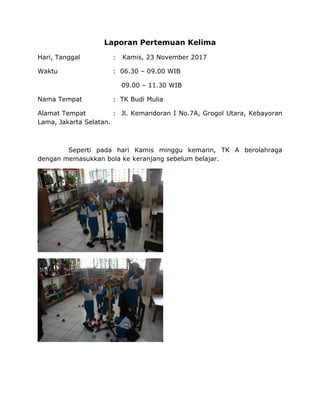 Laporan Pertemuan Kelima
Hari, Tanggal : Kamis, 23 November 2017
Waktu : 06.30 – 09.00 WIB
09.00 – 11.30 WIB
Nama Tempat : TK Budi Mulia
Alamat Tempat : Jl. Kemandoran I No.7A, Grogol Utara, Kebayoran
Lama, Jakarta Selatan.
Seperti pada hari Kamis minggu kemarin, TK A berolahraga
dengan memasukkan bola ke keranjang sebelum belajar.
 