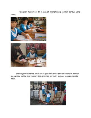 Pelajaran hari ini di TK A adalah menghitung jumlah bentuk yang
sama.
Waktu jam istirahat, anak-anak pun keluar ke taman bermain, sambil
menunggu waktu jam makan tiba, mereka bermain sampai tenaga mereka
habis
 
